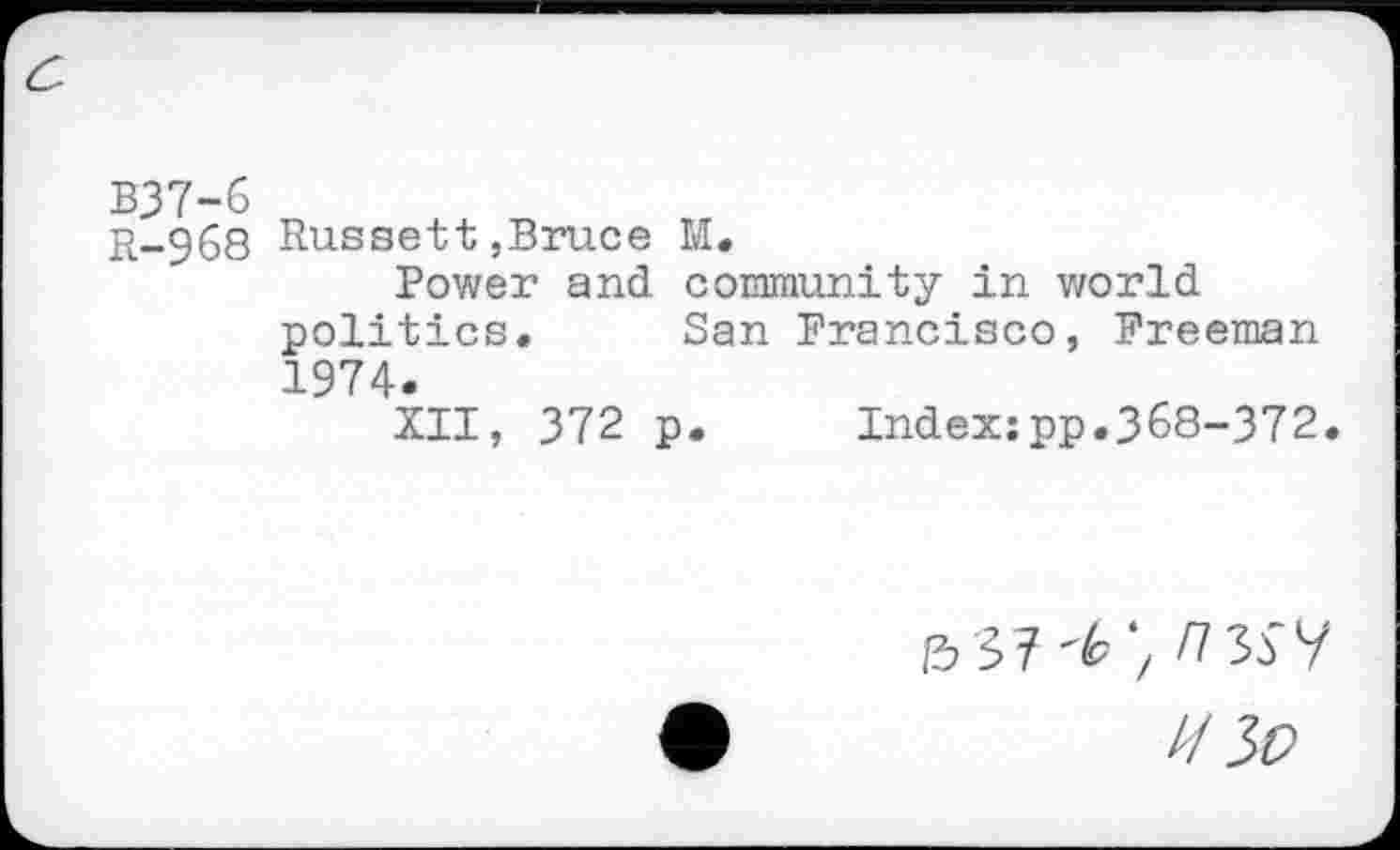 ﻿B37-6
R-968
Russett,Bruce M.
Power and community in world politics. San Francisco, Freeman 1974.
XII, 372 p. Index:pp.368-372.
Z/3t>